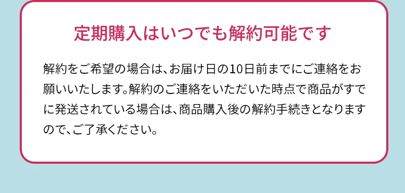 定期購入はいつでも解約可能です。解約をご希望の場合は、お届け日の10日前までにご連絡をお願いいたします。解約のご連絡をいただいた時点で商品がすでに発送されている場合は、商品購入後の解約手続きとなりますので、ご了承ください。
