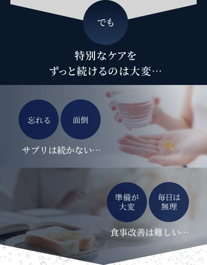 でも、特別なケアをずっと続けるのは大変…サプリは続かない…食事改善は難しい…