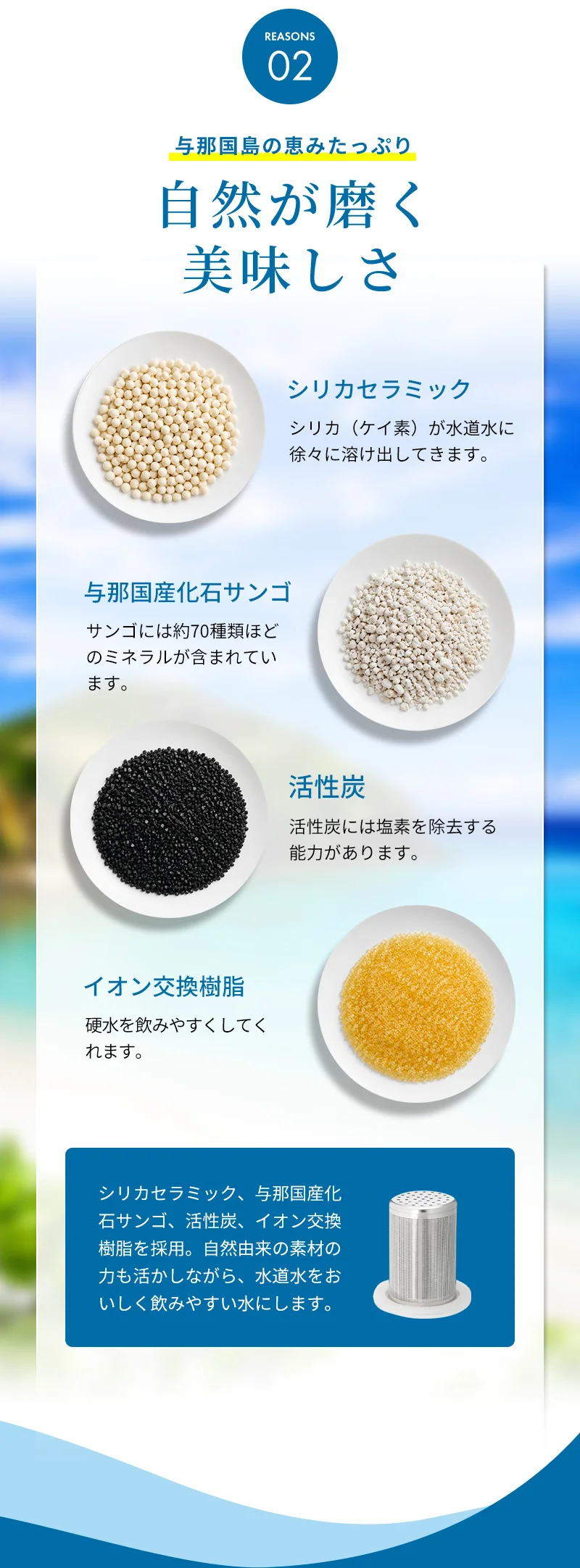 REASON2：「与那国島の恵みたっぷり！自然が磨く美味しさ」シリカセラミック、与那国産化石サンゴ、活性炭、イオン交換樹脂を採用。自然由来の素材の力も活かしながら、水道水をおいしく飲みやすい水にします。
