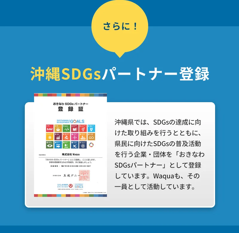 さらに！沖縄SDGsパートナー登録済み！沖縄県では、SDGsの達成に向けた取り組みを行うとともに、県民に向けたSDGsの普及活動を行う企業・団体を「おきなわSDGsパートナー」として登録しています。Waquaも、その一員として活動しています。
