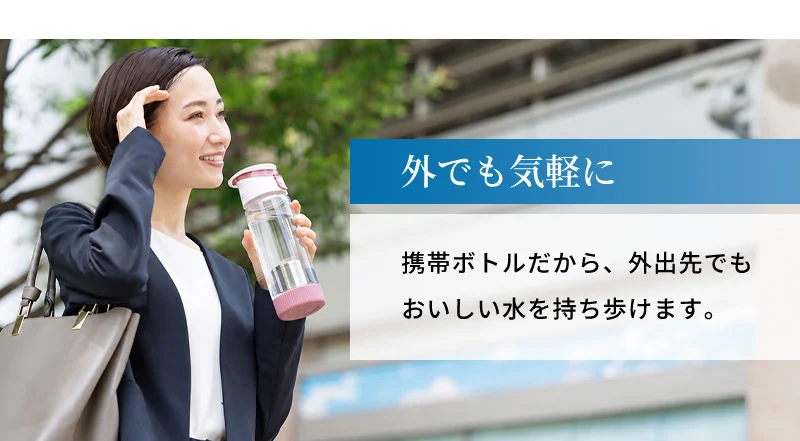 外でも気軽に。携帯ボトルだから、外出先でもおいしい水を持ち歩けます。