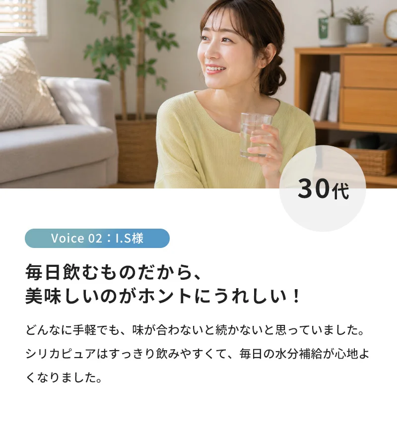 毎日飲むものだから、美味しいのがホントにうれしい！どんなに手軽でも、味が合わないと続かないと思っていました。シリカピュアはすっきり飲みやすくて、毎日の水分補給が心地よくなりました。