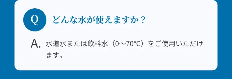 どんな水が使えますか？：水道水または飲料水（0〜70℃）をご使用いただけます。