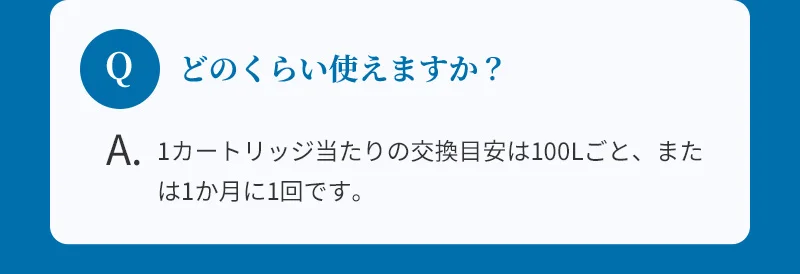 どのくらい使えますか？：1カートリッジ当たりの交換目安は100Lごと、または1か月に1回です。